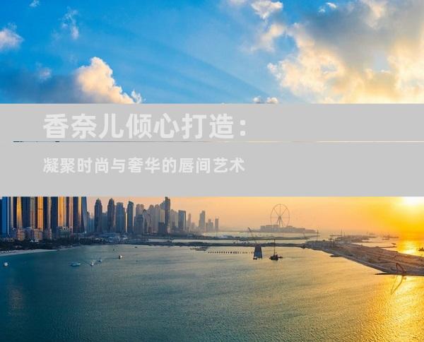 香奈儿倾心打造：凝聚时尚与奢华的唇间艺术