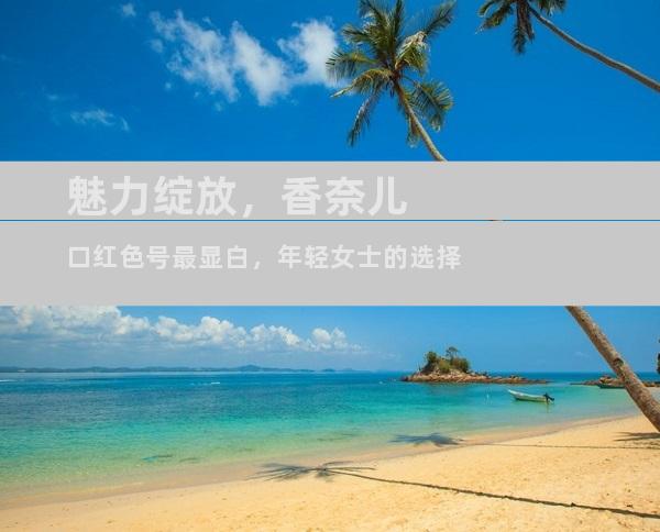 魅力绽放，香奈儿口红色号最显白，年轻女士的选择