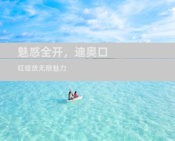魅惑全开，迪奥口红绽放无限魅力