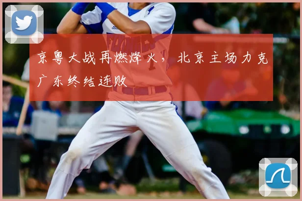 京粤大战再燃烽火，北京主场力克广东终结连败