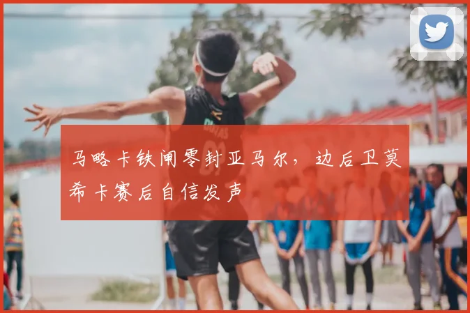 马略卡铁闸零封亚马尔，边后卫莫希卡赛后自信发声