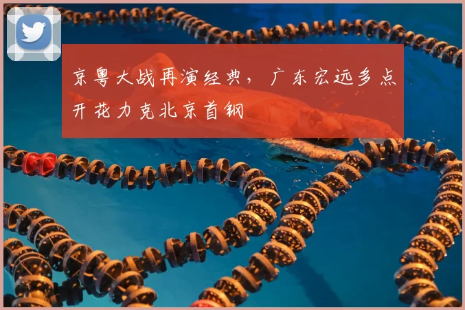 京粤大战再演经典，广东宏远多点开花力克北京首钢
