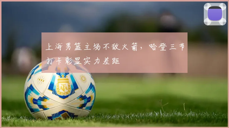 上海男篮主场不敌火箭,哈登三节打卡彰显实力差距