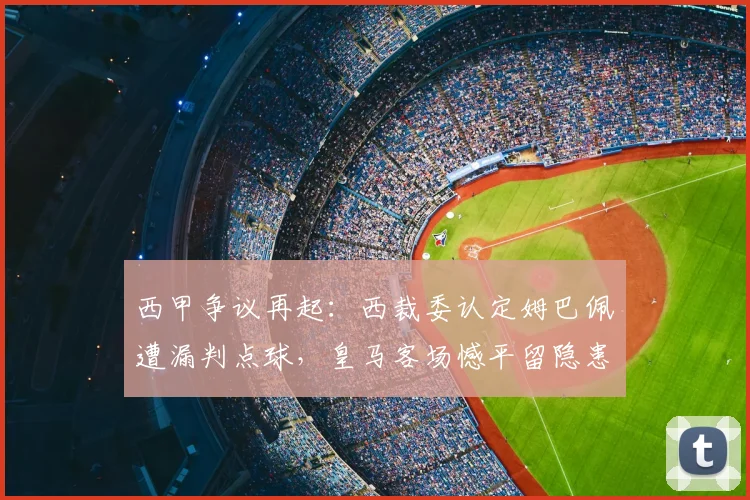 西甲争议再起：西裁委认定姆巴佩遭漏判点球，皇马客场憾平留隐患