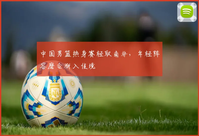 中国男篮热身赛轻取南非,年轻阵容磨合渐入佳境