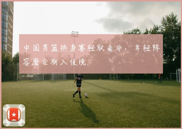 中国男篮热身赛轻取南非,年轻阵容磨合渐入佳境