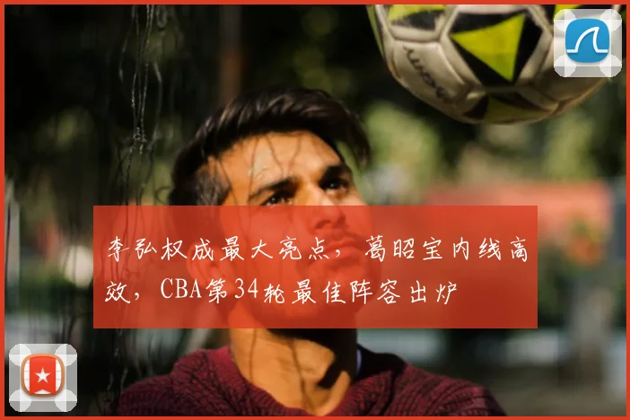 李弘权成最大亮点，葛昭宝内线高效，CBA第34轮最佳阵容出炉