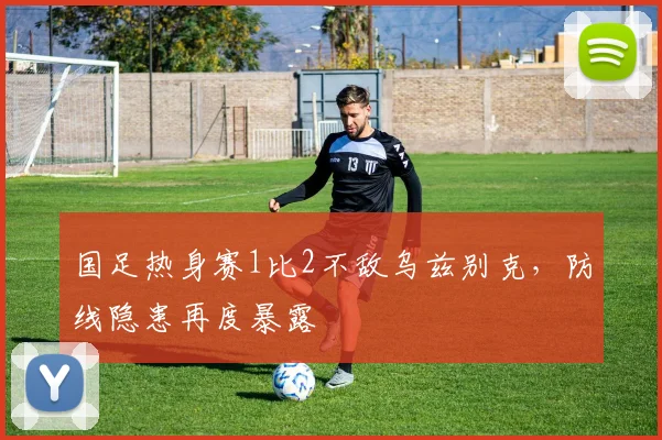 国足热身赛1比2不敌乌兹别克,防线隐患再度暴露