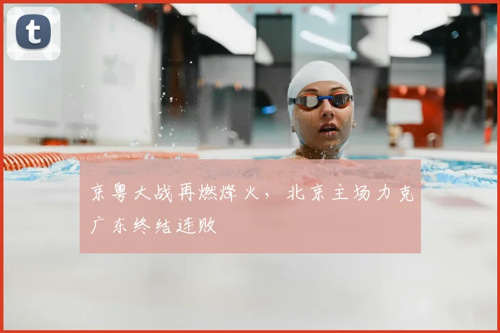 京粤大战再燃烽火,北京主场力克广东终结连败