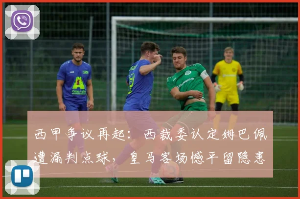 西甲争议再起:西裁委认定姆巴佩遭漏判点球,皇马客场憾平留隐患