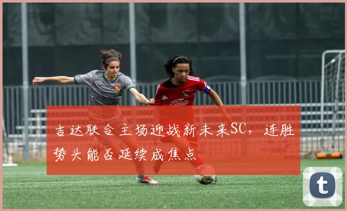 吉达联合主场迎战新未来SC,连胜势头能否延续成焦点