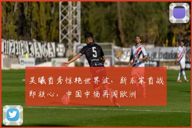 吴曦首秀惊艳世界波,新东家首战即核心,中国中场再闯欧洲