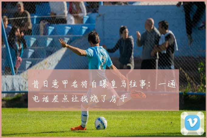 昔日意甲名将自曝皇马往事：一通电话差点让我烧了房子