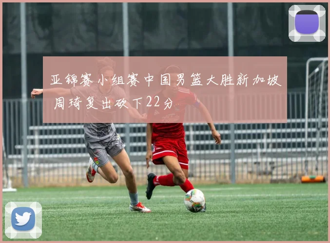 亚锦赛小组赛中国男篮大胜新加坡 周琦复出砍下22分
