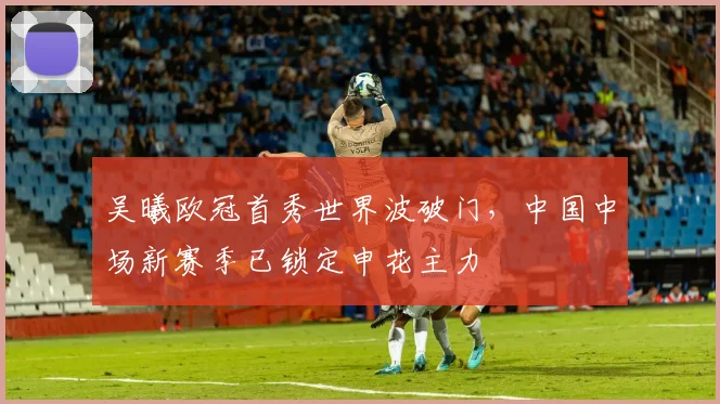 吴曦欧冠首秀世界波破门,中国中场新赛季已锁定申花主力